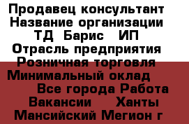 Продавец-консультант › Название организации ­ ТД "Барис", ИП › Отрасль предприятия ­ Розничная торговля › Минимальный оклад ­ 15 000 - Все города Работа » Вакансии   . Ханты-Мансийский,Мегион г.